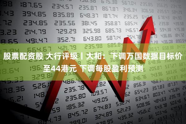 股票配资股 大行评级丨大和：下调万国数据目标价至44港元 下调每股盈利预测