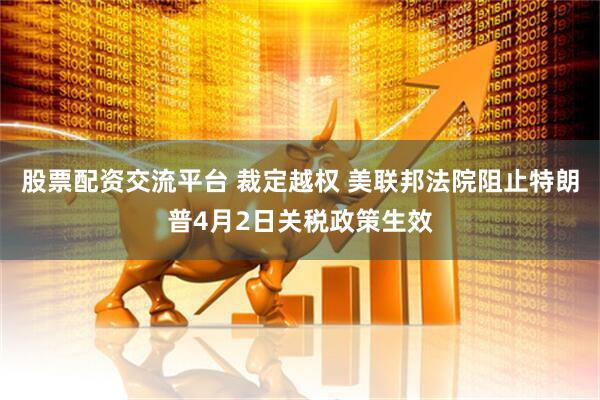 股票配资交流平台 裁定越权 美联邦法院阻止特朗普4月2日关税政策生效