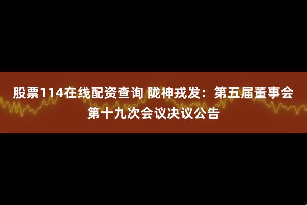 股票114在线配资查询 陇神戎发：第五届董事会第十九次会议决议公告
