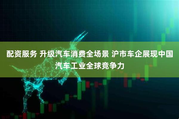配资服务 升级汽车消费全场景 沪市车企展现中国汽车工业全球竞争力