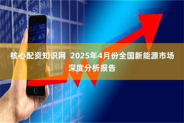 核心配资知识网  2025年4月份全国新能源市场深度分析报告