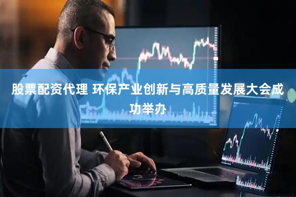 股票配资代理 环保产业创新与高质量发展大会成功举办