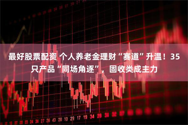 最好股票配资 个人养老金理财“赛道”升温！35只产品“同场角逐”，固收类成主力