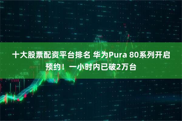 十大股票配资平台排名 华为Pura 80系列开启预约！一小时内已破2万台