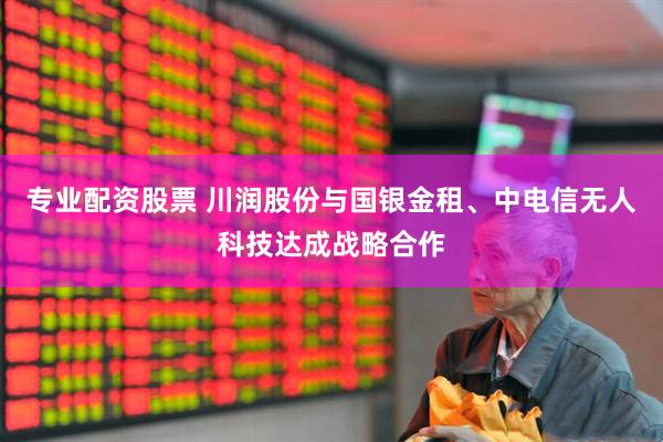专业配资股票 川润股份与国银金租、中电信无人科技达成战略合作