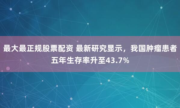 最大最正规股票配资 最新研究显示，我国肿瘤患者五年生存率升至43.7%