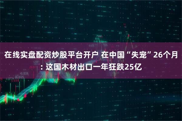 在线实盘配资炒股平台开户 在中国“失宠”26个月: 这国木材出口一年狂跌25亿