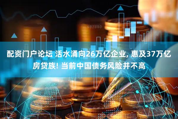 配资门户论坛 活水涌向26万亿企业, 惠及37万亿房贷族! 当前中国债务风险并不高