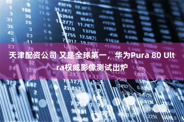 天津配资公司 又是全球第一，华为Pura 80 Ultra权威影像测试出炉