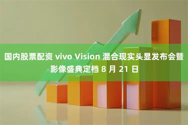 国内股票配资 vivo Vision 混合现实头显发布会暨影像盛典定档 8 月 21 日