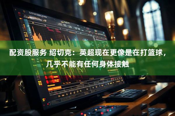 配资股服务 绍切克：英超现在更像是在打篮球，几乎不能有任何身体接触