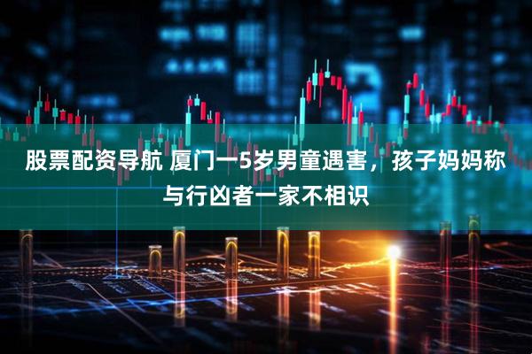 股票配资导航 厦门一5岁男童遇害，孩子妈妈称与行凶者一家不相识