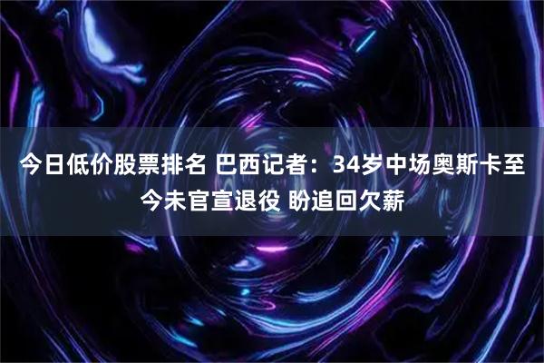 今日低价股票排名 巴西记者：34岁中场奥斯卡至今未官宣退役 盼追回欠薪