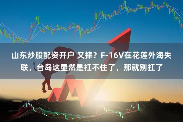 山东炒股配资开户 又摔？F-16V在花莲外海失联，台岛这显然是扛不住了，那就别扛了