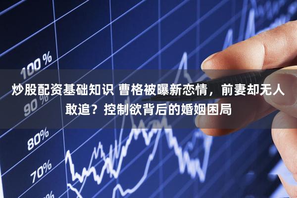 炒股配资基础知识 曹格被曝新恋情，前妻却无人敢追？控制欲背后的婚姻困局