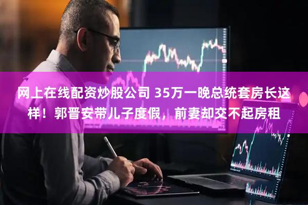 网上在线配资炒股公司 35万一晚总统套房长这样！郭晋安带儿子度假，前妻却交不起房租