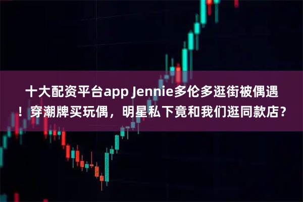 十大配资平台app Jennie多伦多逛街被偶遇！穿潮牌买玩偶，明星私下竟和我们逛同款店？