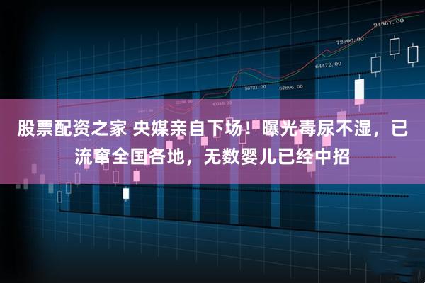 股票配资之家 央媒亲自下场！曝光毒尿不湿，已流窜全国各地，无数婴儿已经中招