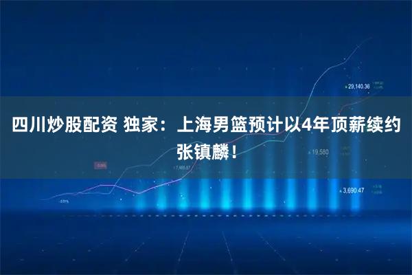 四川炒股配资 独家：上海男篮预计以4年顶薪续约张镇麟！
